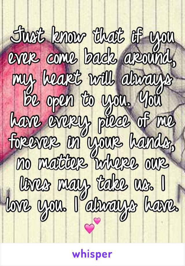 Just know that if you ever come back around, my heart will always be open to you. You have every piece of me forever in your hands, no matter where our lives may take us. I love you. I always have. 💕