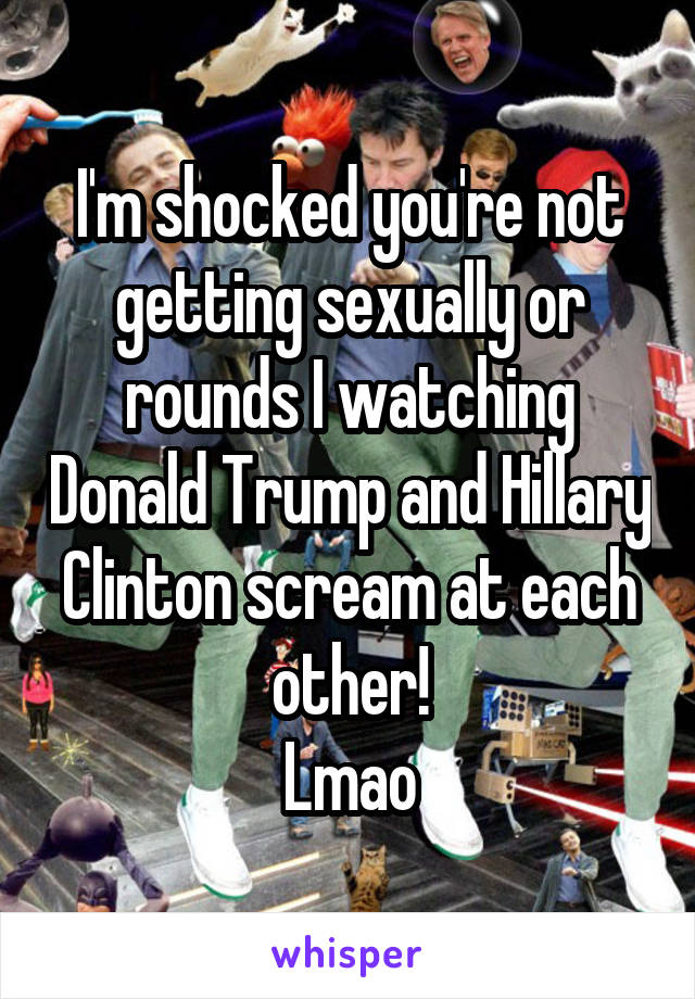 I'm shocked you're not getting sexually or rounds I watching Donald Trump and Hillary Clinton scream at each other!
Lmao