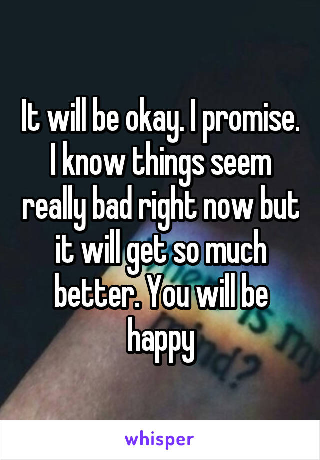 It will be okay. I promise. I know things seem really bad right now but it will get so much better. You will be happy