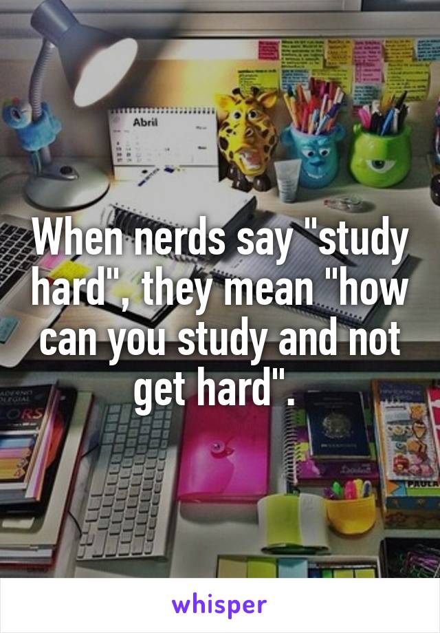 When nerds say "study hard", they mean "how can you study and not get hard". 