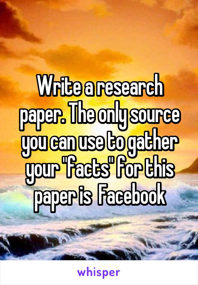 Write a research paper. The only source you can use to gather your "facts" for this paper is  Facebook