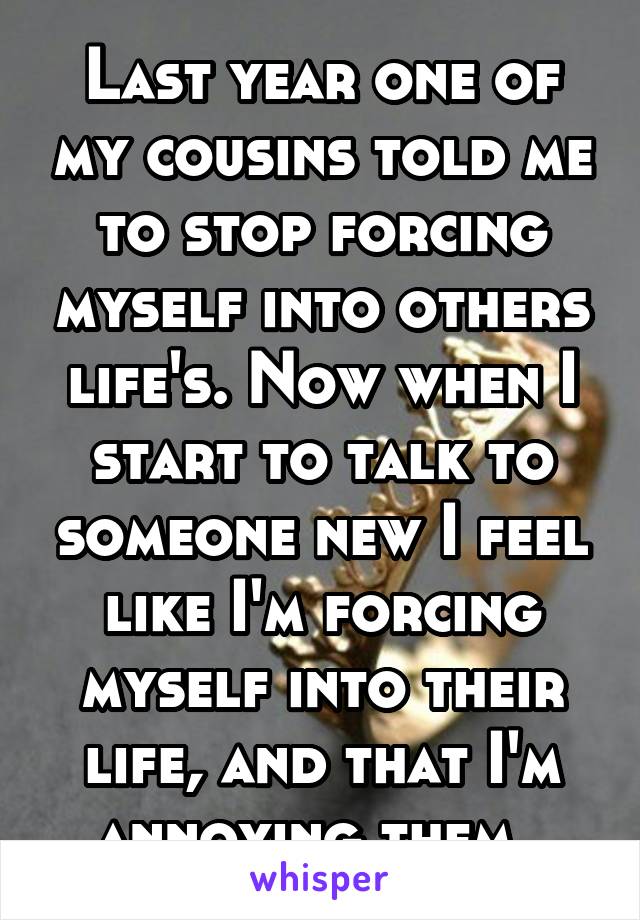 Last year one of my cousins told me to stop forcing myself into others life's. Now when I start to talk to someone new I feel like I'm forcing myself into their life, and that I'm annoying them. 