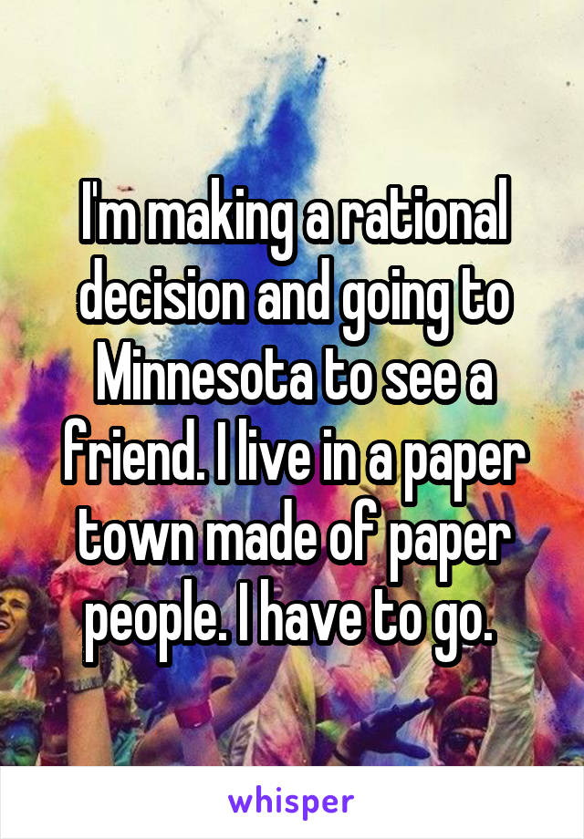 I'm making a rational decision and going to Minnesota to see a friend. I live in a paper town made of paper people. I have to go. 