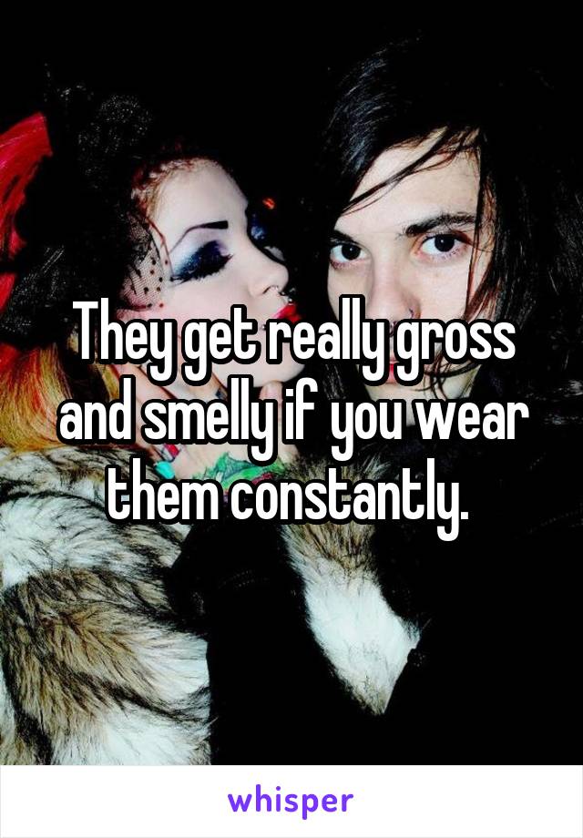 They get really gross and smelly if you wear them constantly. 