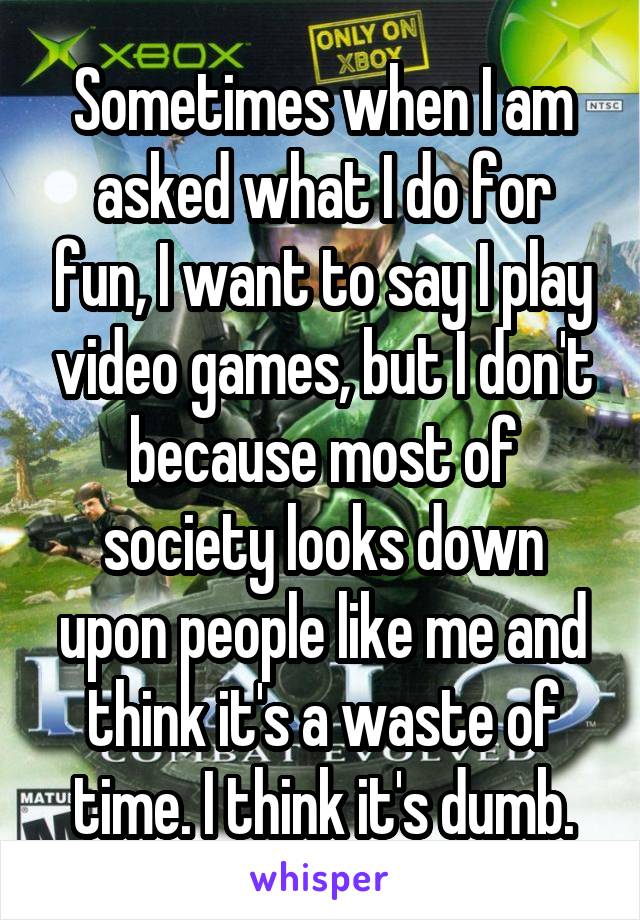 Sometimes when I am asked what I do for fun, I want to say I play video games, but I don't because most of society looks down upon people like me and think it's a waste of time. I think it's dumb.