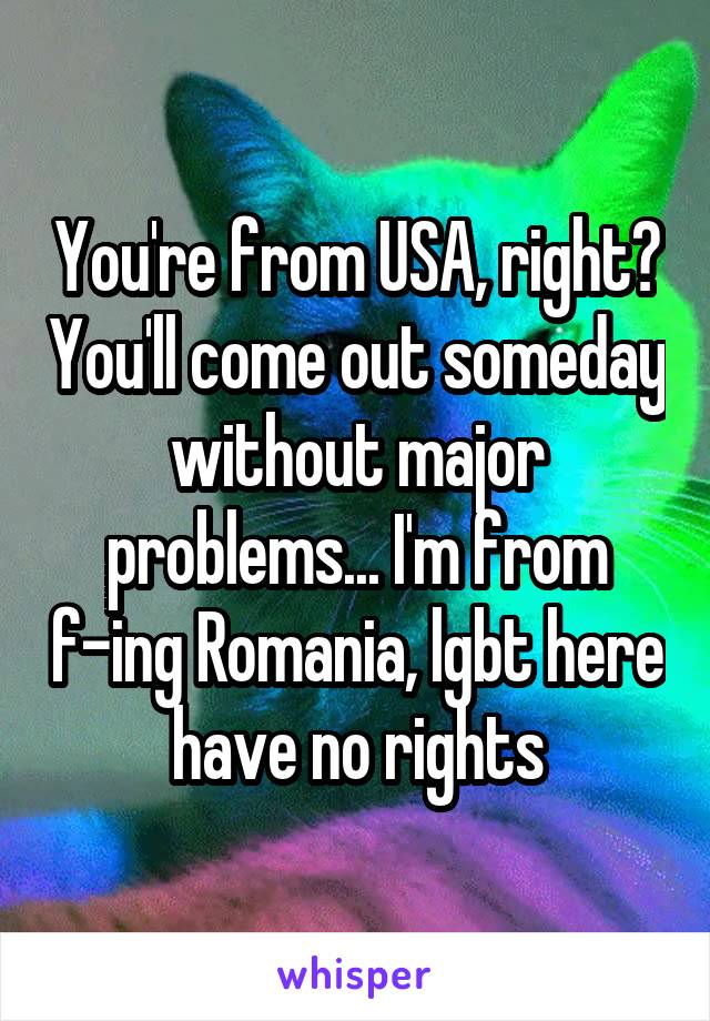 You're from USA, right? You'll come out someday without major problems... I'm from f-ing Romania, lgbt here have no rights