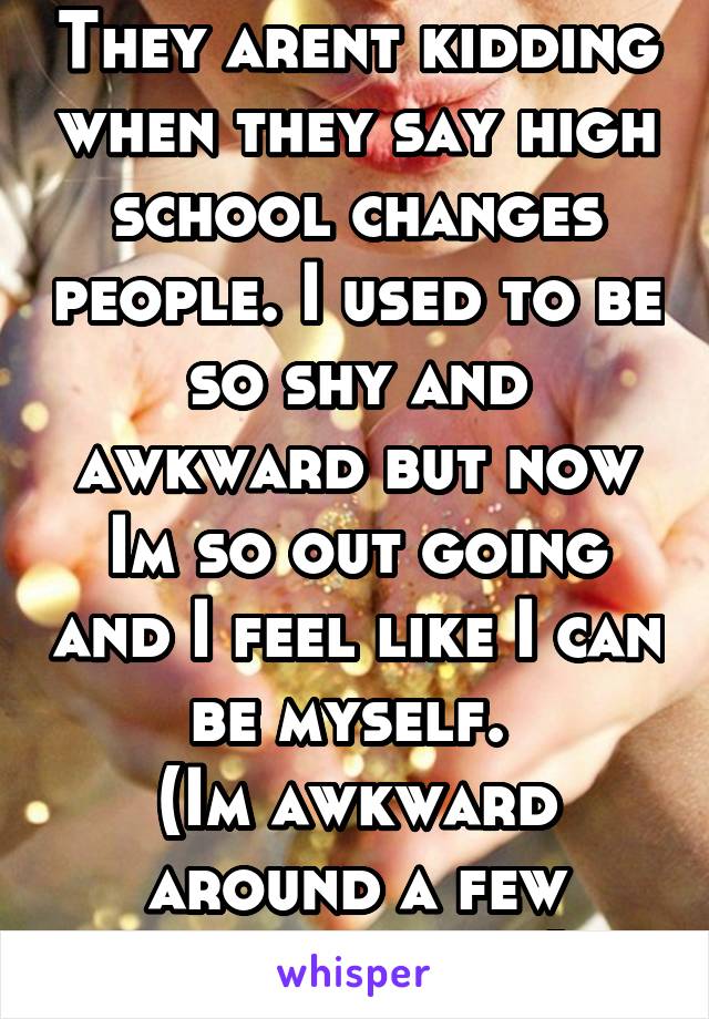 They arent kidding when they say high school changes people. I used to be so shy and awkward but now Im so out going and I feel like I can be myself. 
(Im awkward around a few people tho...)