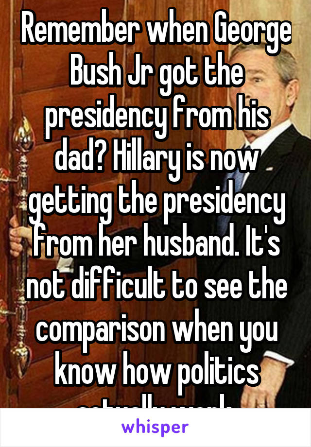 Remember when George Bush Jr got the presidency from his dad? Hillary is now getting the presidency from her husband. It's not difficult to see the comparison when you know how politics actually work.