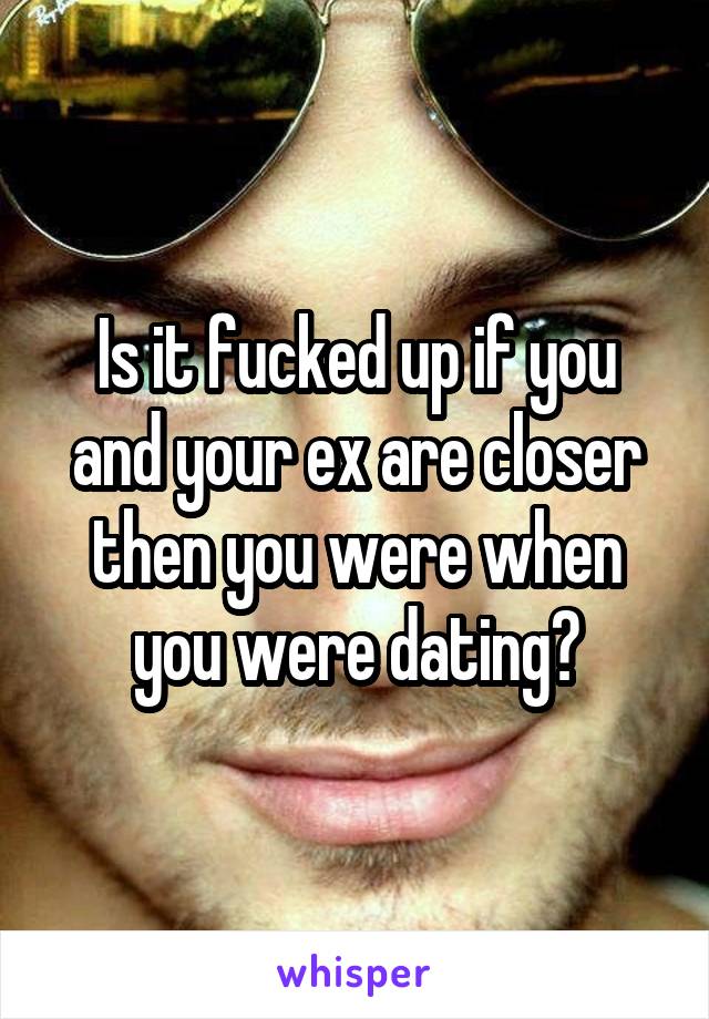 Is it fucked up if you and your ex are closer then you were when you were dating?