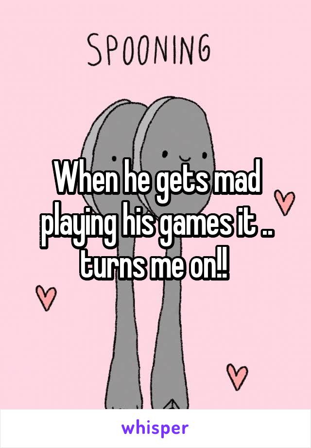 When he gets mad playing his games it .. turns me on!! 