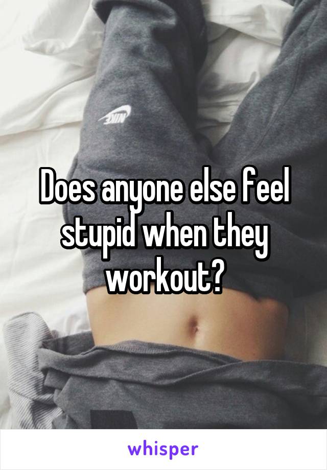 Does anyone else feel stupid when they workout?