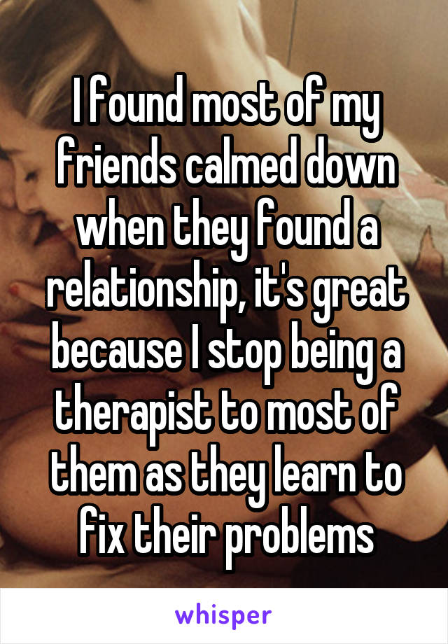 I found most of my friends calmed down when they found a relationship, it's great because I stop being a therapist to most of them as they learn to fix their problems