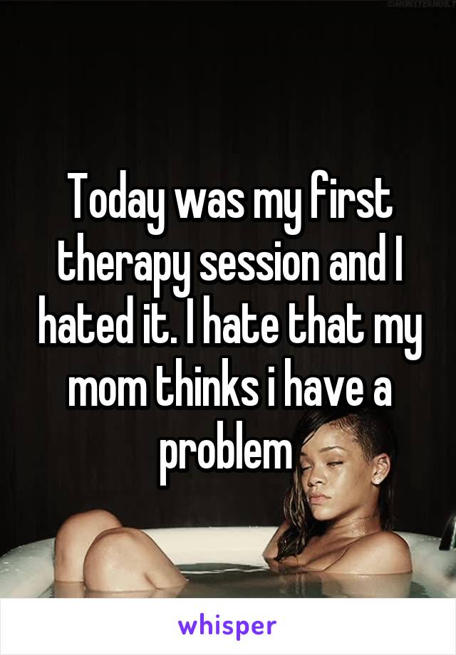 Today was my first therapy session and I hated it. I hate that my mom thinks i have a problem 