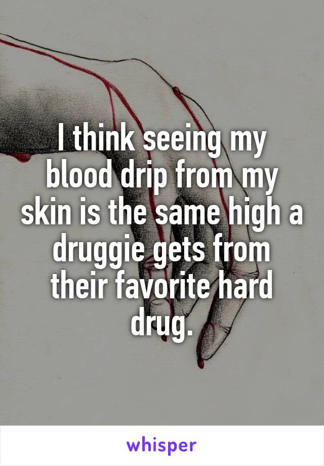 I think seeing my blood drip from my skin is the same high a druggie gets from their favorite hard drug.