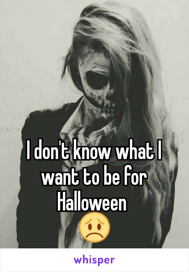 I don't know what I want to be for Halloween 
😞