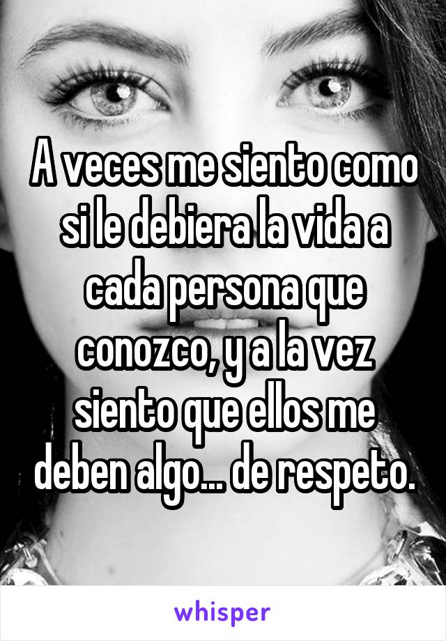 A veces me siento como si le debiera la vida a cada persona que conozco, y a la vez siento que ellos me deben algo... de respeto.