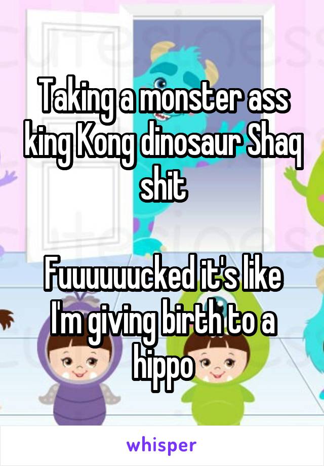 Taking a monster ass king Kong dinosaur Shaq shit

Fuuuuuucked it's like I'm giving birth to a hippo