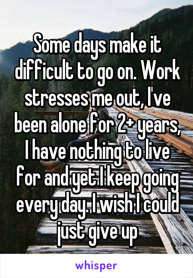 Some days make it difficult to go on. Work stresses me out, I've been alone for 2+ years, I have nothing to live for and yet I keep going every day. I wish I could just give up