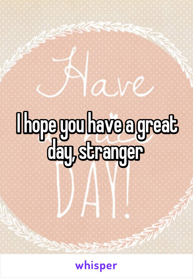 I hope you have a great day, stranger 