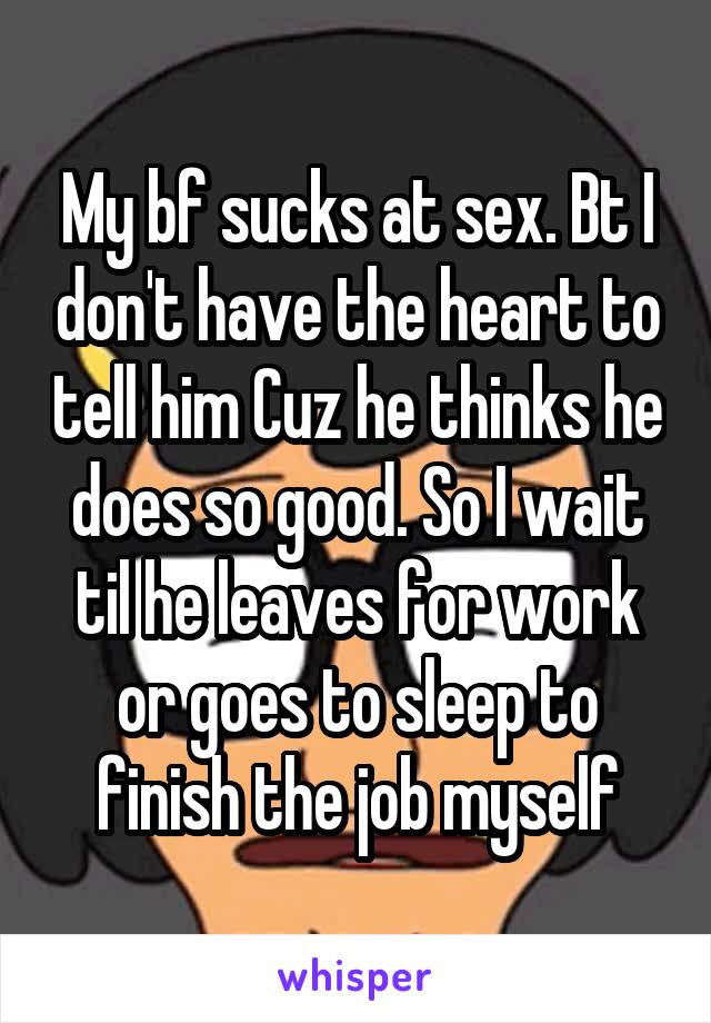 My bf sucks at sex. Bt I don't have the heart to tell him Cuz he thinks he does so good. So I wait til he leaves for work or goes to sleep to finish the job myself