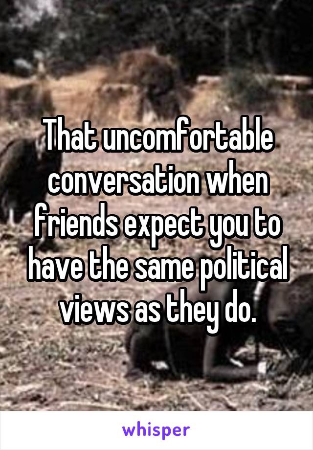 That uncomfortable conversation when friends expect you to have the same political views as they do.