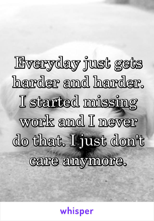 Everyday just gets harder and harder. I started missing work and I never do that. I just don't care anymore.