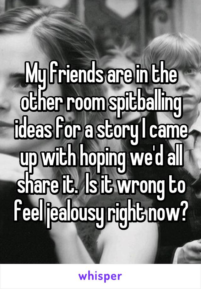 My friends are in the other room spitballing ideas for a story I came up with hoping we'd all share it.  Is it wrong to feel jealousy right now?