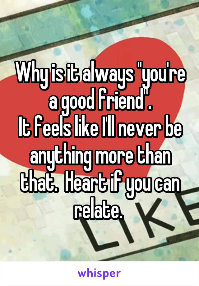 Why is it always "you're a good friend".
It feels like I'll never be anything more than that.  Heart if you can relate. 