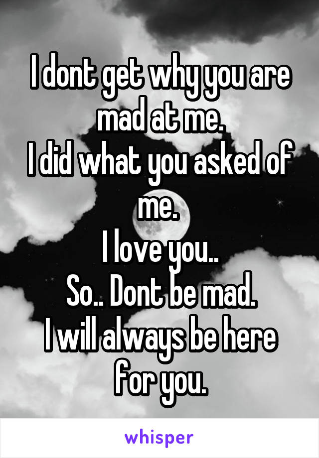 I dont get why you are mad at me.
I did what you asked of me. 
I love you..
So.. Dont be mad.
I will always be here for you.