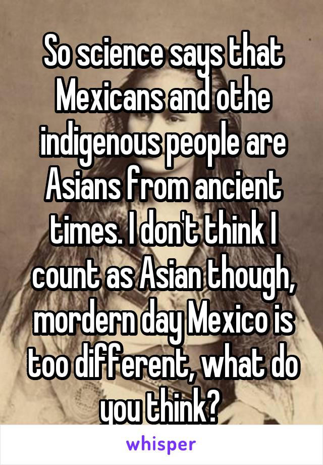 So science says that Mexicans and othe indigenous people are Asians from ancient times. I don't think I count as Asian though, mordern day Mexico is too different, what do you think? 