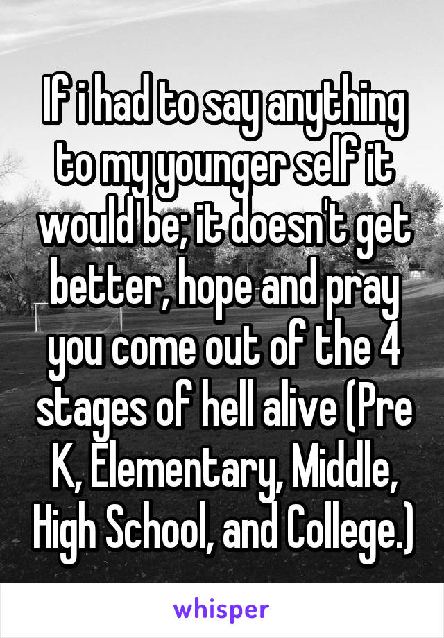 If i had to say anything to my younger self it would be; it doesn't get better, hope and pray you come out of the 4 stages of hell alive (Pre K, Elementary, Middle, High School, and College.)