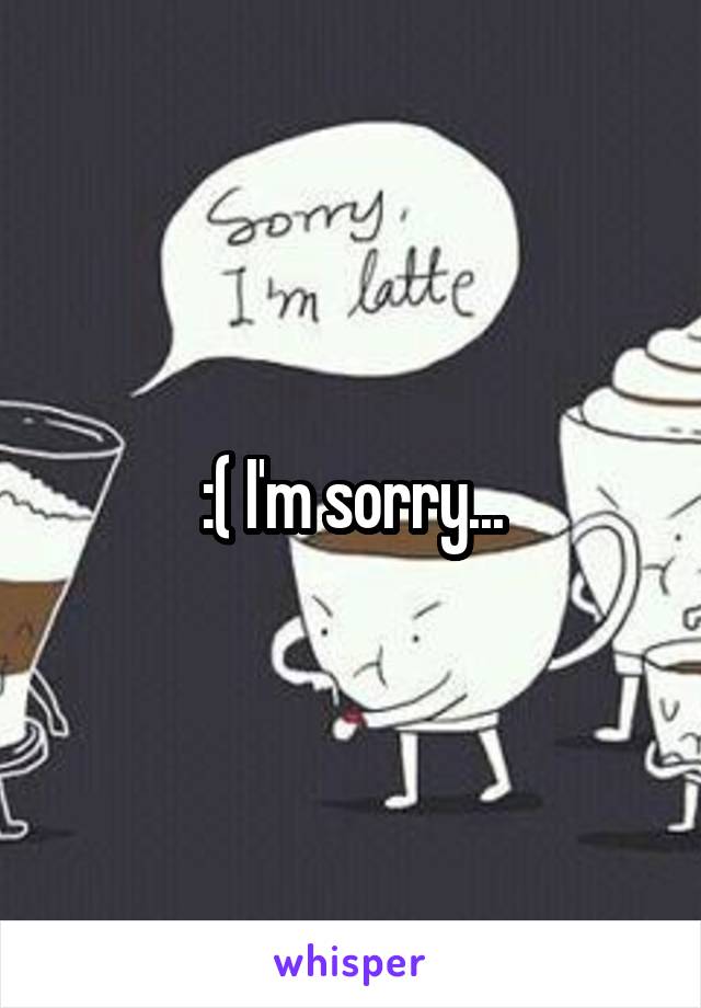 :( I'm sorry...