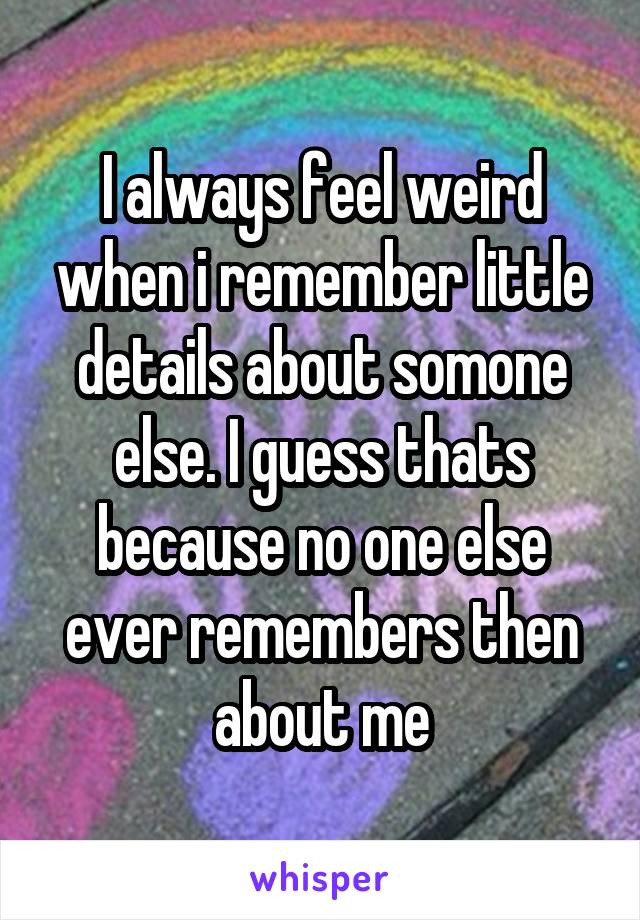 I always feel weird when i remember little details about somone else. I guess thats because no one else ever remembers then about me