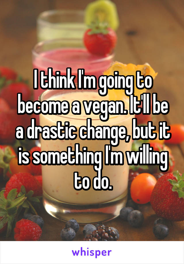 I think I'm going to become a vegan. It'll be a drastic change, but it is something I'm willing to do.