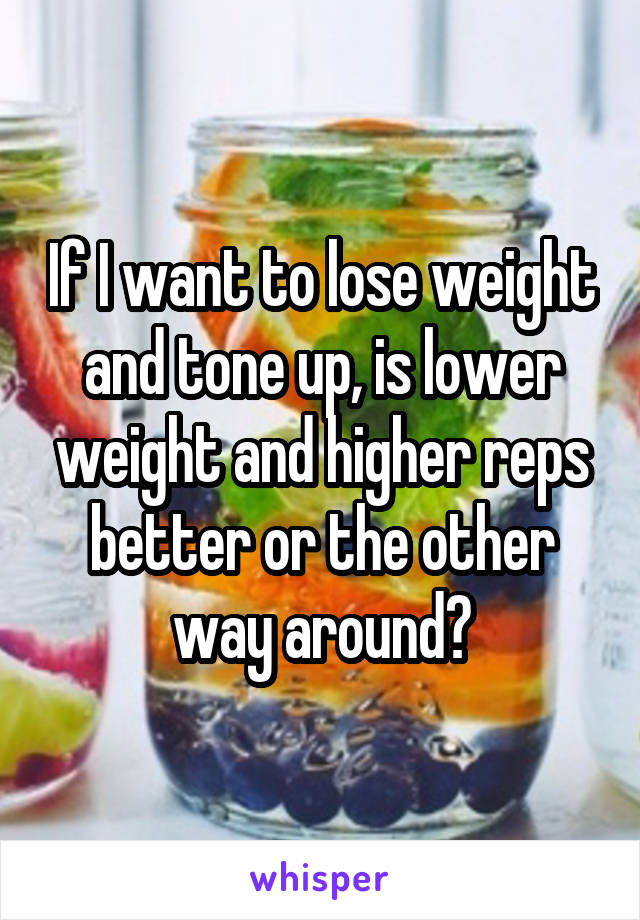 If I want to lose weight and tone up, is lower weight and higher reps better or the other way around?