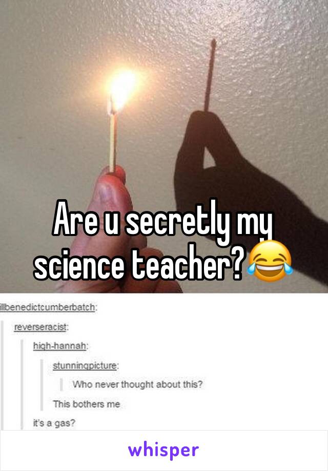 Are u secretly my science teacher?😂
