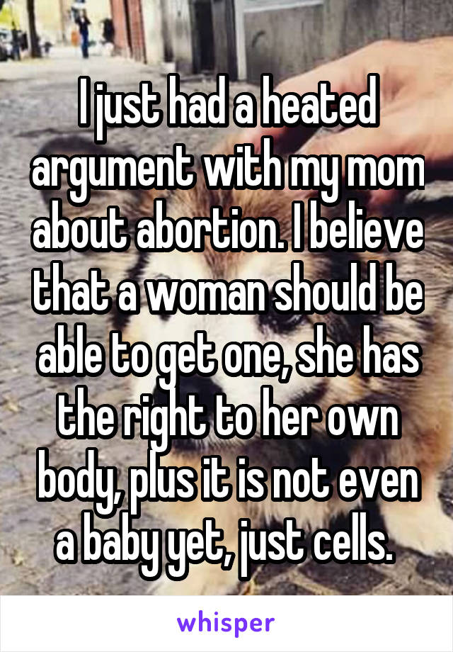 I just had a heated argument with my mom about abortion. I believe that a woman should be able to get one, she has the right to her own body, plus it is not even a baby yet, just cells. 