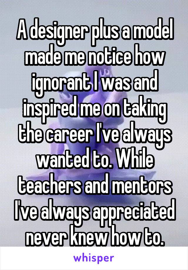 A designer plus a model made me notice how ignorant I was and inspired me on taking the career I've always wanted to. While teachers and mentors I've always appreciated never knew how to.