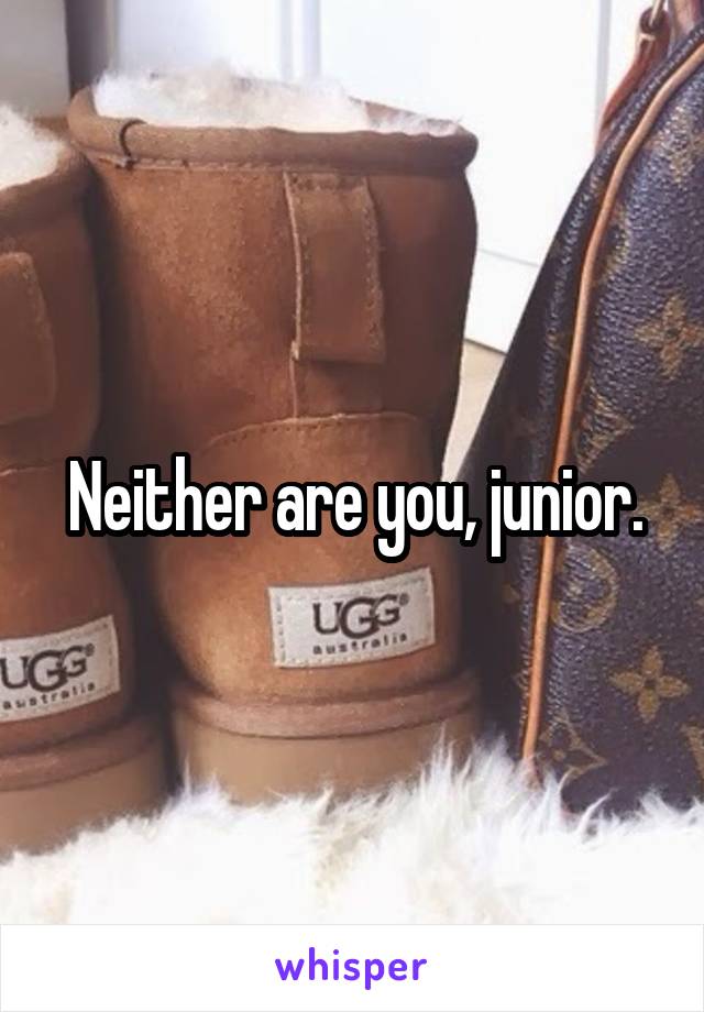 Neither are you, junior.