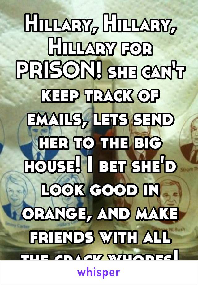 Hillary, Hillary, Hillary for PRISON! she can't keep track of emails, lets send her to the big house! I bet she'd look good in orange, and make friends with all the crack whores!