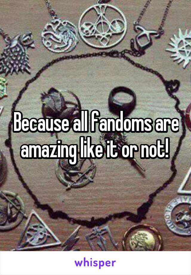 Because all fandoms are amazing like it or not! 