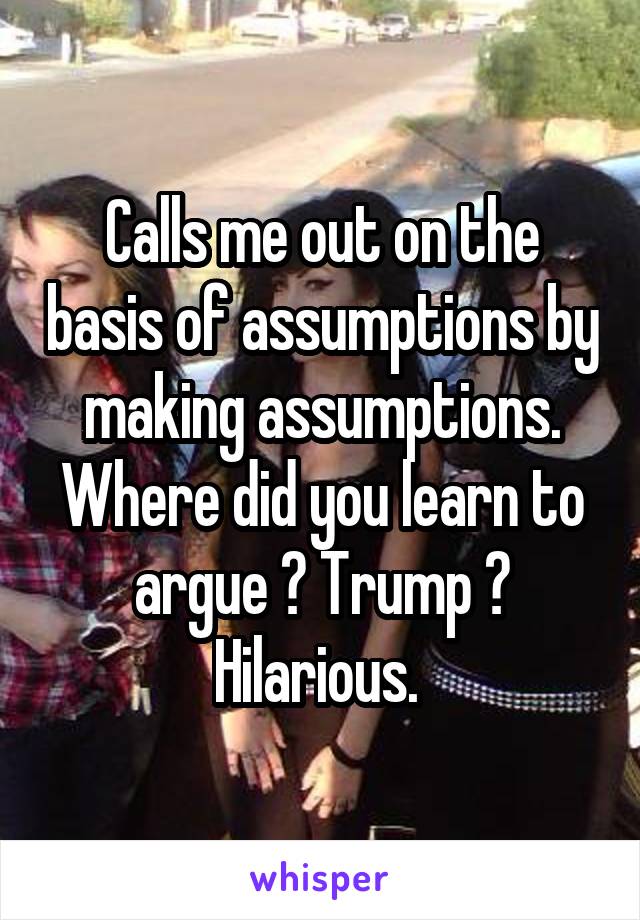 Calls me out on the basis of assumptions by making assumptions. Where did you learn to argue ? Trump ? Hilarious. 