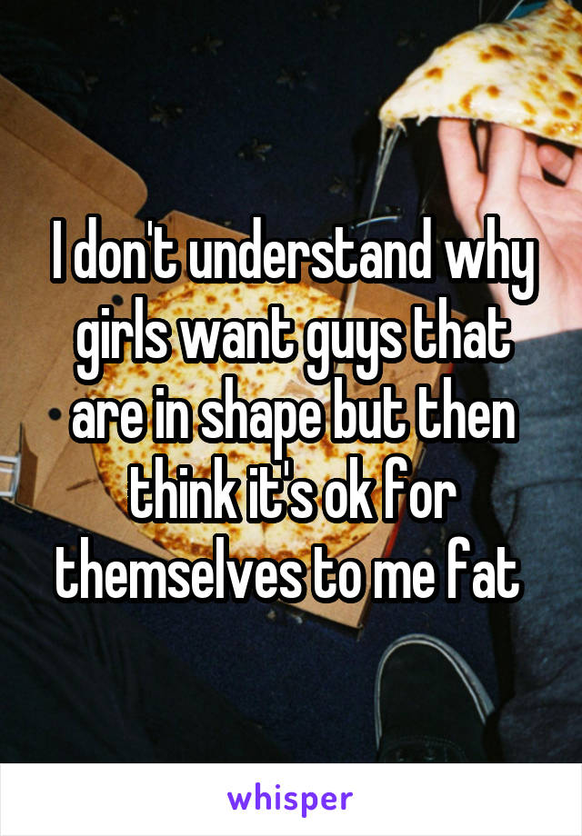 I don't understand why girls want guys that are in shape but then think it's ok for themselves to me fat 