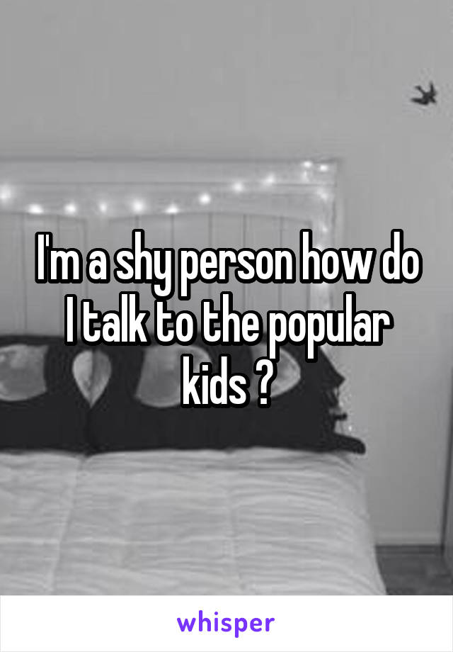 I'm a shy person how do I talk to the popular kids ?