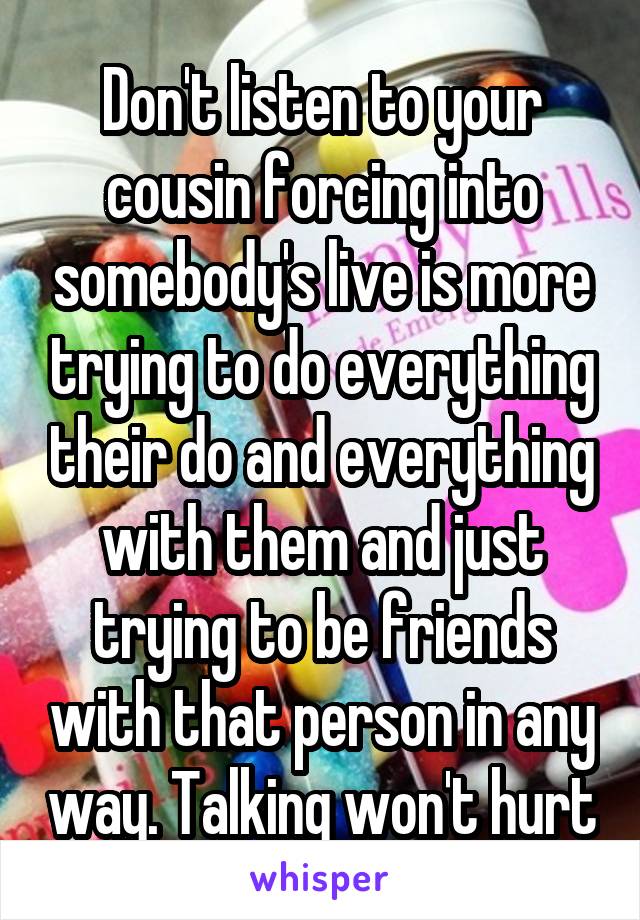 Don't listen to your cousin forcing into somebody's live is more trying to do everything their do and everything with them and just trying to be friends with that person in any way. Talking won't hurt