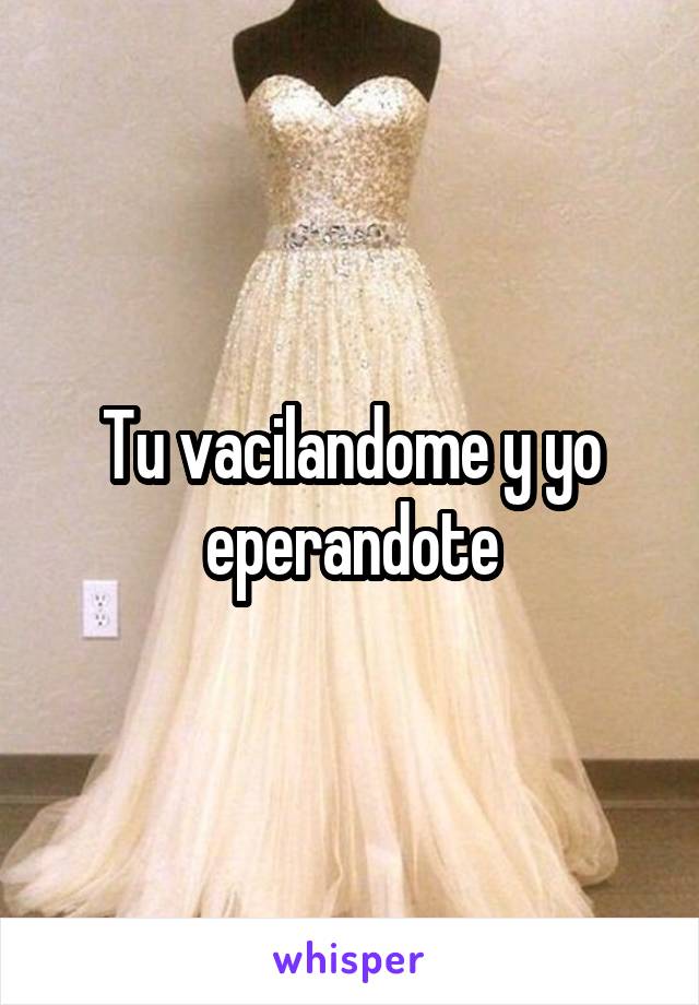 Tu vacilandome y yo eperandote