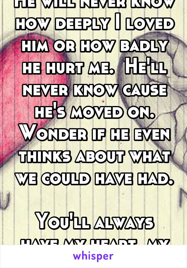 He will never know how deeply I loved him or how badly he hurt me.  He'll never know cause he's moved on. Wonder if he even thinks about what we could have had. 
You'll always have my heart, my love.