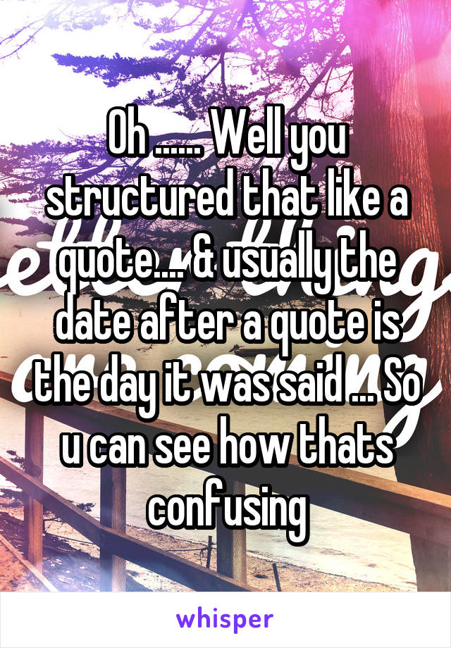 Oh ...... Well you structured that like a quote.... & usually the date after a quote is the day it was said ... So u can see how thats confusing