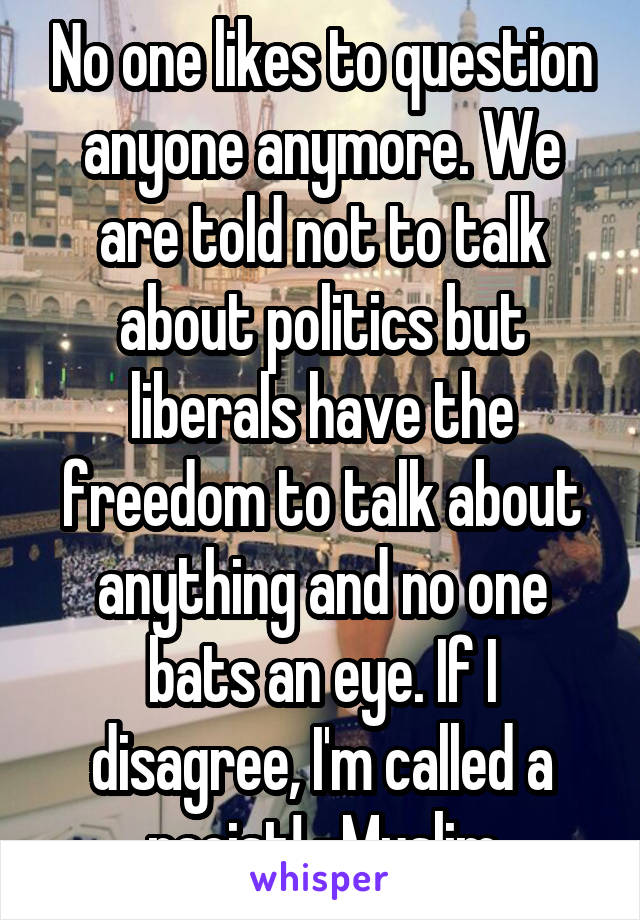 No one likes to question anyone anymore. We are told not to talk about politics but liberals have the freedom to talk about anything and no one bats an eye. If I disagree, I'm called a racist! -Muslim