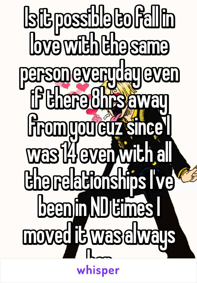 Is it possible to fall in love with the same person everyday even if there 8hrs away from you cuz since I was 14 even with all the relationships I've been in ND times I moved it was always her